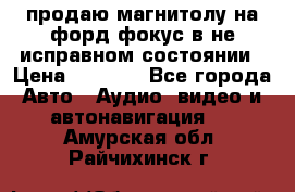 продаю магнитолу на форд-фокус в не исправном состоянии › Цена ­ 2 000 - Все города Авто » Аудио, видео и автонавигация   . Амурская обл.,Райчихинск г.